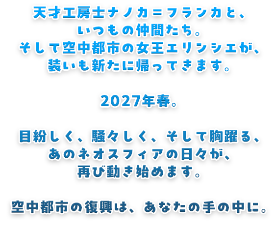 天才工房士ナノカ＝フランカと、いつもの仲間たち。そして空中都市の女王エリンシエが、装いも新たに帰ってきます。2027年春。目紛しく、騒々しく、そして胸躍る、あのネオスフィアの日々が、再び動き始めます。空中都市の復興は、あなたの手の中に。